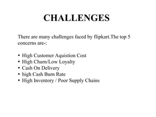 CHALLENGES
There are many challenges faced by flipkart.The top 5
concerns are-:
 High Customer Aquistion Cost
 High Churn/Low Loyalty
 Cash On Delivery
 high Cash Burn Rate
 High Inventory / Poor Supply Chains
 