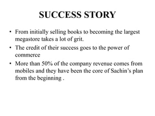 SUCCESS STORY
• From initially selling books to becoming the largest
megastore takes a lot of grit.
• The credit of their success goes to the power of
commerce
• More than 50% of the company revenue comes from
mobiles and they have been the core of Sachin’s plan
from the beginning .
 