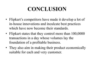 CONCLUSION
• Flipkart’s competitors have made it develop a lot of
in-house innovations and inculcate best practices
which have now become their standards.
• Flipkart states that they control more than 100,0000
transactions in a day whose volumes lay the
foundation of a profitable business.
• They also aim in making their product economically
suitable for each and very customer.
 