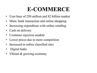 E-COMMERCE
• User base of 250 million and $2 billion market
• Main: bank transaction and online shopping
• Increasing expenditure with online retailing
• Cash on delivery
• Costumer rejection module
• Lower prices due to more competition
• Increased in online classified sites
• Digital India
• Vibrant & growing economy
 
