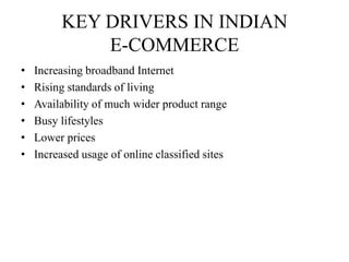 KEY DRIVERS IN INDIAN
E-COMMERCE
• Increasing broadband Internet
• Rising standards of living
• Availability of much wider product range
• Busy lifestyles
• Lower prices
• Increased usage of online classified sites
 