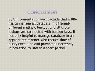 By this presentation we conclude that a DBA
has to manage all database in different-
different multiple lookups and all these
lookups are connected with foreign keys. It
not only helpful to manage database in an
appropriate manner, also reduce time of
query execution and provide all necessary
information to user in a short period.
 
