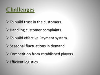 Challenges 
To build trust in the customers. 
Handling customer complaints. 
To build effective Payment system. 
 Seasonal fluctuations in demand. 
Competition from established players. 
Efficient logistics. 
 