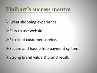 Flpikart’s success mantra 
Great shopping experience. 
Easy to use website. 
Excellent customer service. 
Secure and hassle free payment system. 
Strong brand value & brand recall. 
 