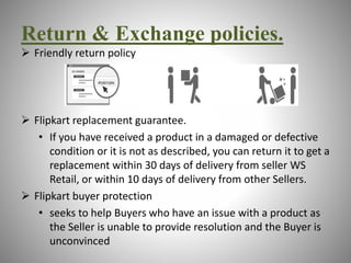 Return & Exchange policies. 
 Friendly return policy 
 Flipkart replacement guarantee. 
• If you have received a product in a damaged or defective 
condition or it is not as described, you can return it to get a 
replacement within 30 days of delivery from seller WS 
Retail, or within 10 days of delivery from other Sellers. 
 Flipkart buyer protection 
• seeks to help Buyers who have an issue with a product as 
the Seller is unable to provide resolution and the Buyer is 
unconvinced 
 