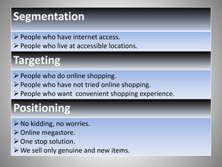 Segmentation 
 People who have internet access. 
 People who live at accessible locations. 
Targeting 
 People who do online shopping. 
 People who have not tried online shopping. 
 People who want convenient shopping experience. 
Positioning 
 No kidding, no worries. 
 Online megastore. 
One stop solution. 
We sell only genuine and new items. 
 