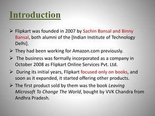 Introduction 
 Flipkart was founded in 2007 by Sachin Bansal and Binny 
Bansal, both alumni of the [Indian Institute of Technology 
Delhi]. 
 They had been working for Amazon.com previously. 
 The business was formally incorporated as a company in 
October 2008 as Flipkart Online Services Pvt. Ltd. 
 During its initial years, Flipkart focused only on books, and 
soon as it expanded, it started offering other products. 
 The first product sold by them was the book Leaving 
Microsoft To Change The World, bought by VVK Chandra from 
Andhra Pradesh. 
 