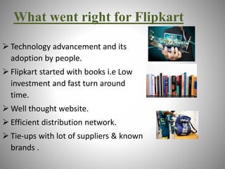What went right for Flipkart 
 Technology advancement and its 
adoption by people. 
 Flipkart started with books i.e Low 
investment and fast turn around 
time. 
Well thought website. 
 Efficient distribution network. 
 Tie-ups with lot of suppliers & known 
brands . 
 