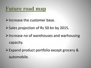 Future road map 
Increase the customer base. 
Sales projection of Rs 50 bn by 2015. 
Increase no of warehouses and warhousing 
capacity. 
Expand product portfolio except grocery & 
automobile. 
 