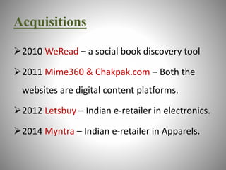 Acquisitions 
2010 WeRead – a social book discovery tool 
2011 Mime360 & Chakpak.com – Both the 
websites are digital content platforms. 
2012 Letsbuy – Indian e-retailer in electronics. 
2014 Myntra – Indian e-retailer in Apparels. 
 