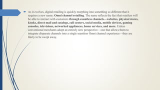  As it evolves, digital retailing is quickly morphing into something so different that it
requires a new name: Omni channel retailing. The name reflects the fact that retailers will
be able to interact with customers through countless channels—websites, physical stores,
kiosks, direct mail and catalogs, call centers, social media, mobile devices, gaming
consoles, televisions, networked appliances, home services, and more. Unless
conventional merchants adopt an entirely new perspective—one that allows them to
integrate disparate channels into a single seamless Omni channel experience—they are
likely to be swept away.
 