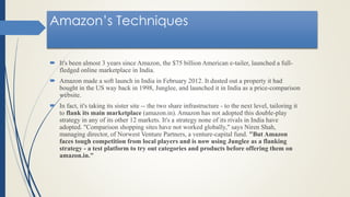 Amazon’s Techniques
 It's been almost 3 years since Amazon, the $75 billion American e-tailer, launched a full-
fledged online marketplace in India.
 Amazon made a soft launch in India in February 2012. It dusted out a property it had
bought in the US way back in 1998, Junglee, and launched it in India as a price-comparison
website.
 In fact, it's taking its sister site -- the two share infrastructure - to the next level, tailoring it
to flank its main marketplace (amazon.in). Amazon has not adopted this double-play
strategy in any of its other 12 markets. It's a strategy none of its rivals in India have
adopted. "Comparison shopping sites have not worked globally," says Niren Shah,
managing director, of Norwest Venture Partners, a venture-capital fund. "But Amazon
faces tough competition from local players and is now using Junglee as a flanking
strategy - a test platform to try out categories and products before offering them on
amazon.in."
 