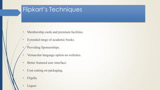 Flipkart’s Techniques
• Membership cards and premium facilities.
• Extended range of academic books.
• Providing Sponsorships.
• Vernacular language option on websites.
• Better featured user interface.
• Cost cutting on packaging.
• Flipifts
• Liquor
 