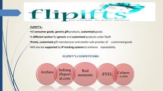 FLIPIFT’S COMPETITORS
Archies
Indiang
iftsport
al.com
Red
moments iFEEL Cafepres
s.com
FLIPIFT’S:-
•All consumer goods, generic gift products, customized goods.
•A different section for generic and customized products under flipift
•Presto, customized gift manufacturer and retailer-sole provider of customized goods
•Will also be supported by IP tracking systems to enhance repeatability.
 