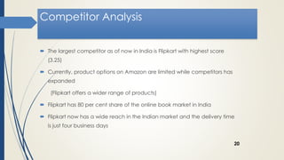 Competitor Analysis
 The largest competitor as of now in India is Flipkart with highest score
(3.25)
 Currently, product options on Amazon are limited while competitors has
expanded
(Flipkart offers a wider range of products)
 Flipkart has 80 per cent share of the online book market in India
 Flipkart now has a wide reach in the Indian market and the delivery time
is just four business days
20
 