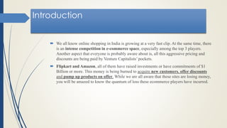 Introduction
 We all know online shopping in India is growing at a very fast clip. At the same time, there
is an intense competition in e-commerce space, especially among the top 3 players.
Another aspect that everyone is probably aware about is, all this aggressive pricing and
discounts are being paid by Venture Capitalists’ pockets.
 Flipkart and Amazon, all of them have raised investments or have commitments of $1
Billion or more. This money is being burned to acquire new customers, offer discounts
and pump up products on offer. While we are all aware that these sites are losing money,
you will be amazed to know the quantum of loss these ecommerce players have incurred.
 