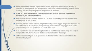  Please note that the revenue figures above are not the price of products sold (GMV), as
these are all marketplaces, and their revenues come from commissions they get from sellers
or listing fees that they charge to list the products on their site.
 GMV or Gross Merchandize Value represents the price of products sold and net
revenues is just a fraction of that!
 Flipkart leads the race with net revenue of 179 crore followed by Amazon at 168.9 crore
and Snapdeal at 154.11 crore.
 However, when it comes to losses, Flipkart leads by a much bigger margin and their loss for
2013-14 stands at Rs. 400 Crore. Comparatively, Amazon losses are pegged at Rs. 321.3
crore and Snapdeal had least losses of 3 with 264.6 crore
 If an e-commerce site sells a mobile phone for Rs 5,000 through a third party and keeps a
margin of Rs 500, the GMV is on the basis of the bill and not the margin
 GMV is an annual figure of all goods sold on the site, but the value is derived from the
latest monthly figures
 