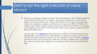 GMV is not the right indicator of value
always!
 So far, no e-commerce company in India is listed, though there’s talk of Flipkart planning
an Initial Public Offering in 12-18 months. Also, these companies do not give official
targets, only setting internal goals. Often, GMV turned out a key figure in assessing the
value of an e-commerce company, an official said. As such, at a GMV of $4 billion (Rs
24,000 crore), Flipkart could be valued at about $12.5 billion (Rs 75,000 crore) or higher,
while Snapdeal, with a GMV of $2 billion (Rs 12,000 crore), could be valued at about $5
billion (Rs 30,000 crore).
A source said, “The valuation shooting up because of GMV is a short-term phenomenon.”
Though GMV and revenue are the only indicators of valuation as of now, investors will
soon ask about the profitability. For 2013-14, the cumulative losses of Flipkart, Snapdeal
and Amazon India were more than Rs 1,000 crore. All these companies have maintained
they were in a growth mode, adding it was a conscious choice to not look at profitability
then.
 