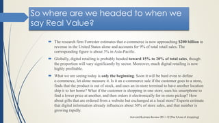 So where are we headed to when we
say Real Value?
 The research firm Forrester estimates that e-commerce is now approaching $200 billion in
revenue in the United States alone and accounts for 9% of total retail sales. The
corresponding figure is about 3% in Asia-Pacific.
 Globally, digital retailing is probably headed toward 15% to 20% of total sales, though
the proportion will vary significantly by sector. Moreover, much digital retailing is now
highly profitable.
 What we are seeing today is only the beginning. Soon it will be hard even to define
e-commerce, let alone measure it. Is it an e-commerce sale if the customer goes to a store,
finds that the product is out of stock, and uses an in-store terminal to have another location
ship it to her home? What if the customer is shopping in one store, uses his smartphone to
find a lower price at another, and then orders it electronically for in-store pickup? How
about gifts that are ordered from a website but exchanged at a local store? Experts estimate
that digital information already influences about 50% of store sales, and that number is
growing rapidly.
Harvard Business Review 2011-12 (The future of shopping)
 
