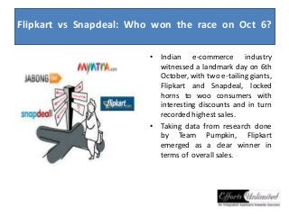 Flipkart vs Snapdeal: Who won the race on Oct 6? 
• Indian e-commerce industry 
witnessed a landmark day on 6th 
October, with two e-tailing giants, 
Flipkart and Snapdeal, locked 
horns to woo consumers with 
interesting discounts and in turn 
recorded highest sales. 
• Taking data from research done 
by Team Pumpkin, Flipkart 
emerged as a clear winner in 
terms of overall sales. 
 