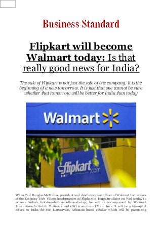 Flipkart will become
Walmart today: Is that
really good news for India?
The sale of Flipkart is not just the sale of one company. It is the
beginning of a new tomorrow. It is just that one cannot be sure
whether that tomorrow will be better for India than today
When Carl Douglas McMillon, president and chief executive officer of Walmart Inc, arrives
at the Embassy Tech Village headquarters of Flipkart in Bengaluru later on Wednesday to
acquire India’s first-to-a-billion-dollars-startup, he will be accompanied by Walmart
International’s Judith McKenna and CEO (commerce) Marc Lore. It will be a triumphal
return to India for the Bentonville, Arkansas-based retailer which will be partnering
 