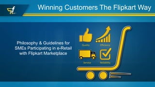 Winning Customers The Flipkart Way
Philosophy & Guidelines for
SMEs Participating in e-Retail
with Flipkart Marketplace
Quality Efficiency
Service Reliability
 
