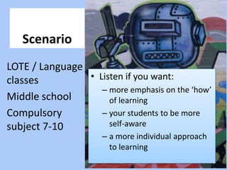 Scenario LOTE / Language classes Middle school Compulsory subject 7-10 Listen if you want: more emphasis on the ‘how’ of learning your students to be more self-aware a more individual approach to learning 