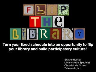 Shayne Russell
Library Media Specialist
Olson Middle School
Tabernacle, NJ
Turn your fixed schedule into an opportunity to flip
your library and build participatory culture!
 