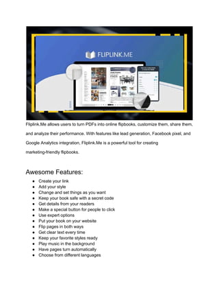 ‭
Fliplink.Me allows users to turn PDFs into online flipbooks, customize them, share them,‬
‭
and analyze their performance. With features like lead generation, Facebook pixel, and‬
‭
Google Analytics integration, Fliplink.Me is a powerful tool for creating‬
‭
marketing-friendly flipbooks.‬
‭
Awesome Features:‬
‭
●‬ ‭
Create your link‬
‭
●‬ ‭
Add your style‬
‭
●‬ ‭
Change and set things as you want‬
‭
●‬ ‭
Keep your book safe with a secret code‬
‭
●‬ ‭
Get details from your readers‬
‭
●‬ ‭
Make a special button for people to click‬
‭
●‬ ‭
Use expert options‬
‭
●‬ ‭
Put your book on your website‬
‭
●‬ ‭
Flip pages in both ways‬
‭
●‬ ‭
Get clear text every time‬
‭
●‬ ‭
Keep your favorite styles ready‬
‭
●‬ ‭
Play music in the background‬
‭
●‬ ‭
Have pages turn automatically‬
‭
●‬ ‭
Choose from different languages‬
 