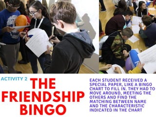 THE
FRIENDSHIP
BINGO
EACH STUDENT RECEIVED A
SPECIAL PAPER, LIKE A BINGO
CHART TO FILL IN. THEY HAD TO
MOVE AROUND, MEETING THE
OTHERS AND FIND THE
MATCHING BETWEEN NAME
AND THE CHARACTERISTIC
INDICATED IN THE CHART
ACTIVITY 2
 