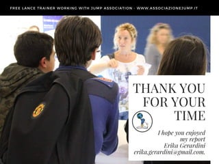THANK YOU
FOR YOUR
TIME
I hope you enjoyed
my report
Erika Gerardini
erika.gerardini@gmail.com.
FREE LANCE TRAINER WORKING WITH JUMP ASSOCIATION - WWW. ASSOCIAZIONEJUMP. IT
 