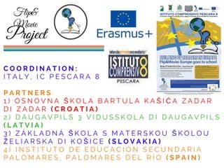 C O O R D I N A T I O N :
I T A L Y , I C P E S C A R A 8
P A R T N E R S :
1 ) O S N O V N A Š K O L A B A R T U L A K A Š I Ć A Z A D A R
D I Z A D A R ( C R O A T I A )
2 ) D A U G A V P I L S 3 V I D U S S K O L A D I D A U G A V P I L S
( L A T V I A )
3 ) Z Á K L A D N Á Š K O L A S M A T E R S K O U Š K O L O U
Ž E L I A R S K A D I K O Š I C E ( S L O V A K I A )
4 ) I N S T I T U T O D E E D U C A C I Ó N S E C U N D A R I A
P A L O M A R E S , P A L O M A R E S D E L R Í O ( S P A I N )
Flip&
Movie
Project
 