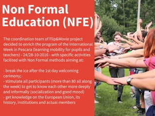 Non Formal
Education (NFE)
The coordination team of Flip&Movie project
decided to enrich the program of the International
Week in Pescara (learning mobility for pupils and
teachers) - 24/28-10-2016 - with specific activities
facilited with Non Formal methods aiming at:
- break the ice after the 1st day welcoming
cerimony;
- stimulate all participants (more than 80 all along
the week) to get to know each other more deeply
and informally (socialization and good mood)
- get knowledge on the European Union, its
history, institutions and actual members
 