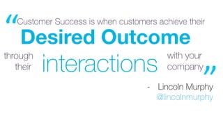 Desired Outcome
Customer Success is when customers achieve their
interactions
through with your
companytheir 	
“	
”	-  Lin...