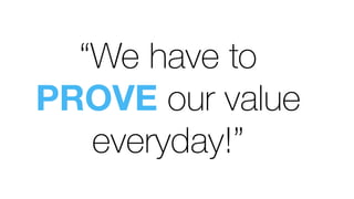 “We have to
PROVE our value
everyday!”
 