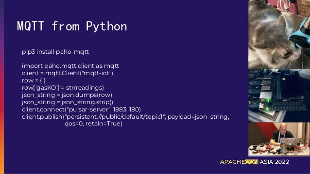 MQTT from Python
pip3 install paho-mqtt
import paho.mqtt.client as mqtt
client = mqtt.Client("mqtt-iot")
row = { }
row['gasKO'] = str(readings)
json_string = json.dumps(row)
json_string = json_string.strip()
client.connect("pulsar-server", 1883, 180)
client.publish("persistent://public/default/topic1", payload=json_string,
qos=0, retain=True)
 