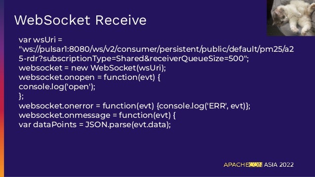 var wsUri =
"ws://pulsar1:8080/ws/v2/consumer/persistent/public/default/pm25/a2
5-rdr?subscriptionType=Shared&receiverQueueSize=500";
websocket = new WebSocket(wsUri);
websocket.onopen = function(evt) {
console.log('open');
};
websocket.onerror = function(evt) {console.log('ERR', evt)};
websocket.onmessage = function(evt) {
var dataPoints = JSON.parse(evt.data);
WebSocket Receive
 