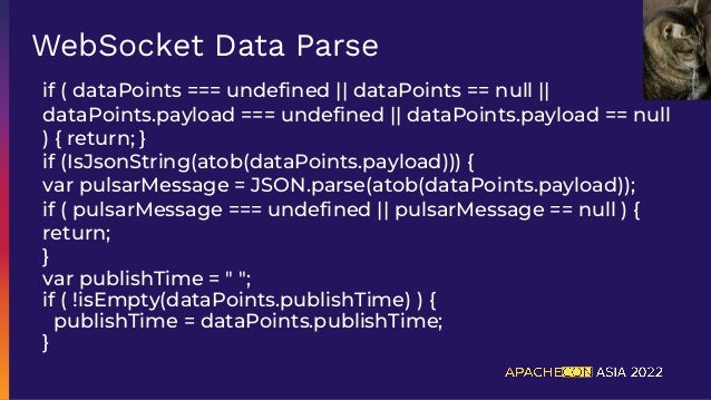 if ( dataPoints === undeﬁned || dataPoints == null ||
dataPoints.payload === undeﬁned || dataPoints.payload == null
) { return; }
if (IsJsonString(atob(dataPoints.payload))) {
var pulsarMessage = JSON.parse(atob(dataPoints.payload));
if ( pulsarMessage === undeﬁned || pulsarMessage == null ) {
return;
}
var publishTime = " ";
if ( !isEmpty(dataPoints.publishTime) ) {
publishTime = dataPoints.publishTime;
}
WebSocket Data Parse
 
