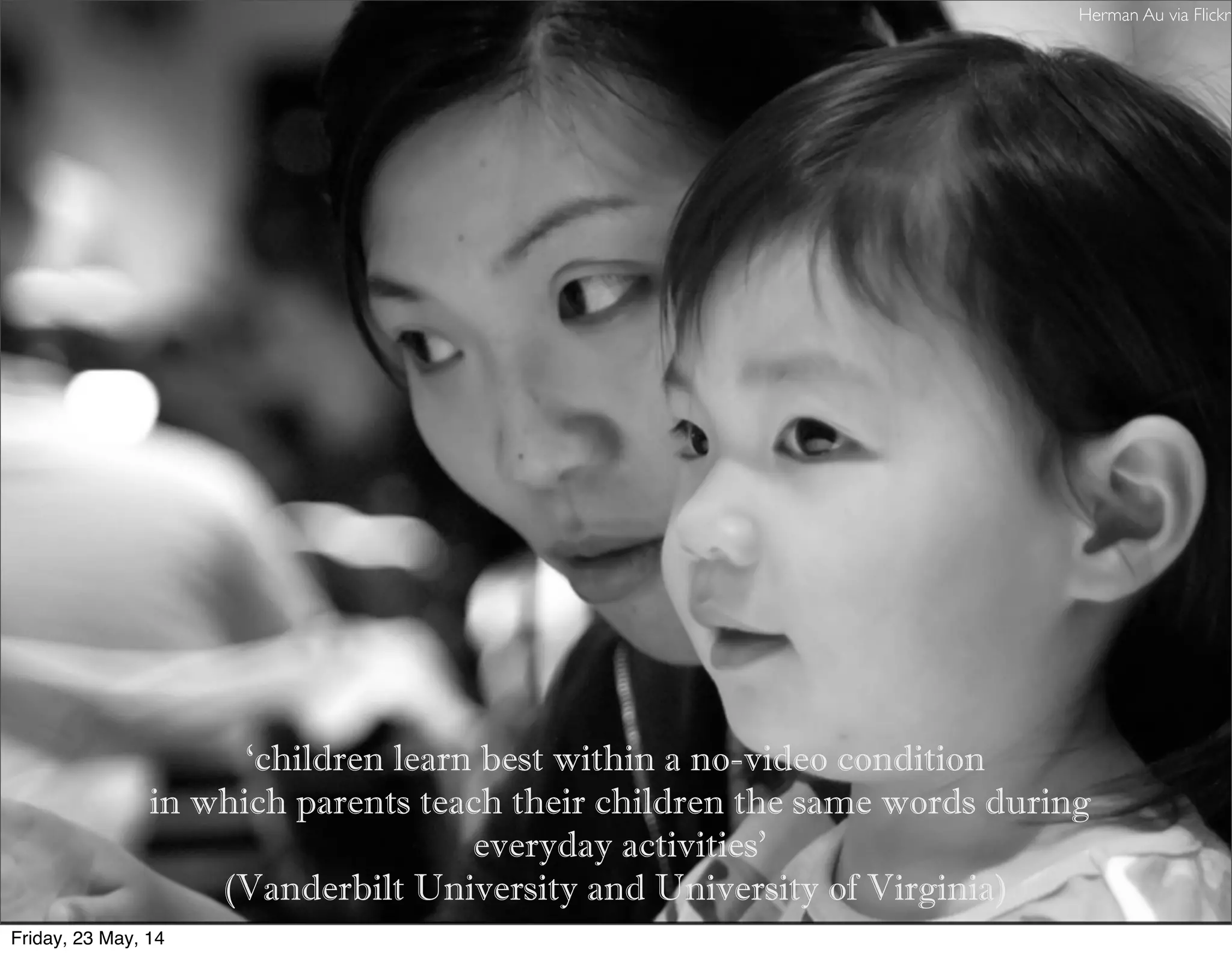 ‘children learn best within a no-video condition
in which parents teach their children the same words during
everyday activities’
(Vanderbilt University and University of Virginia)
Herman Au via Flickr
Friday, 23 May, 14
 