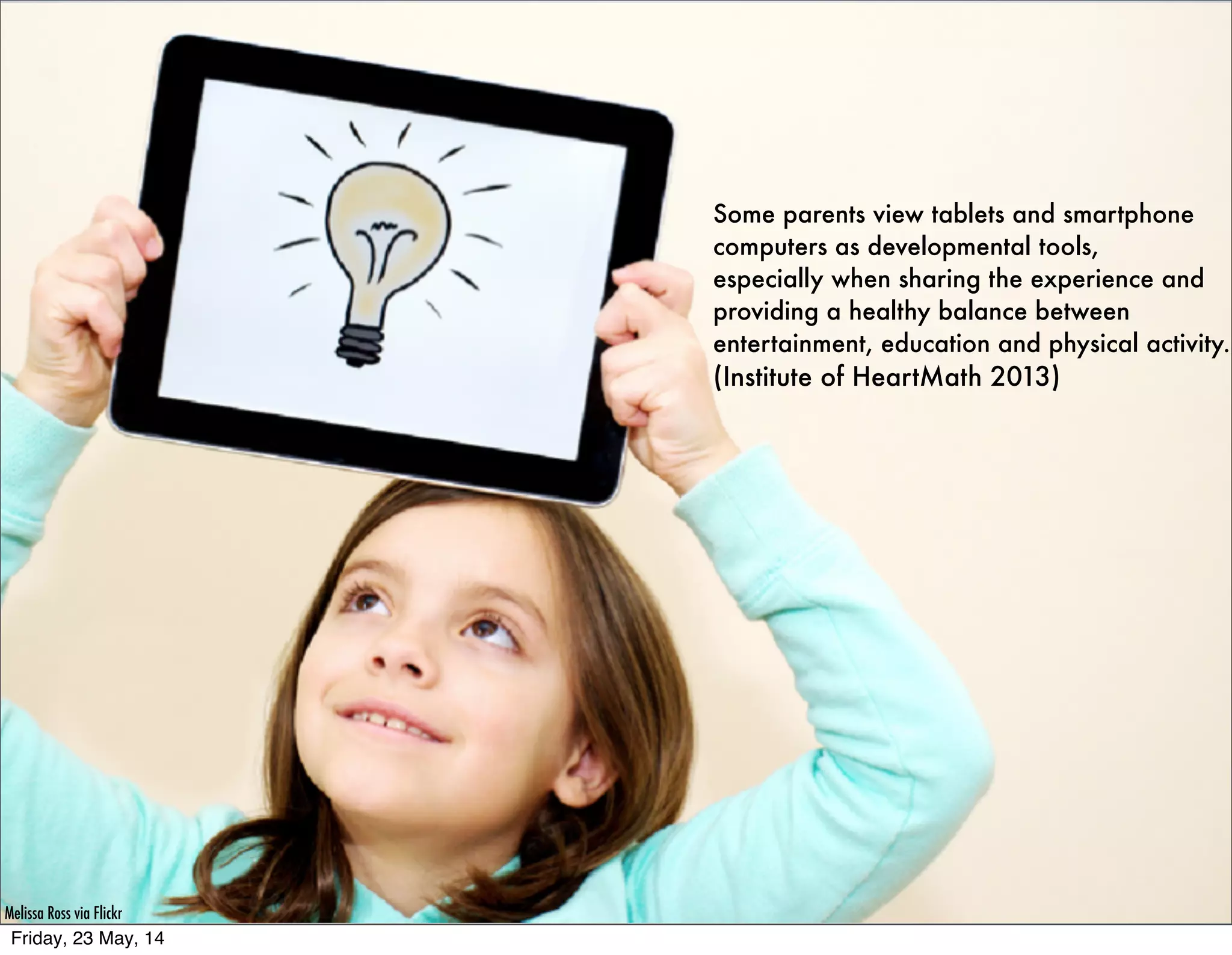 Some parents view tablets and smartphone
computers as developmental tools,
especially when sharing the experience and
providing a healthy balance between
entertainment, education and physical activity.
(Institute of HeartMath 2013)
Melissa Ross via Flickr
Friday, 23 May, 14
 