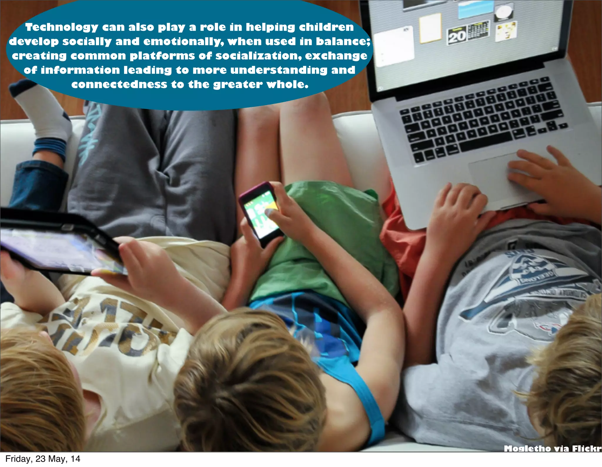 Text
via Flicker
Mogletho via Flickr
Technology can also play a role in helping children
develop socially and emotionally, when used in balance;
creating common platforms of socialization, exchange
of information leading to more understanding and
connectedness to the greater whole.
Friday, 23 May, 14
 