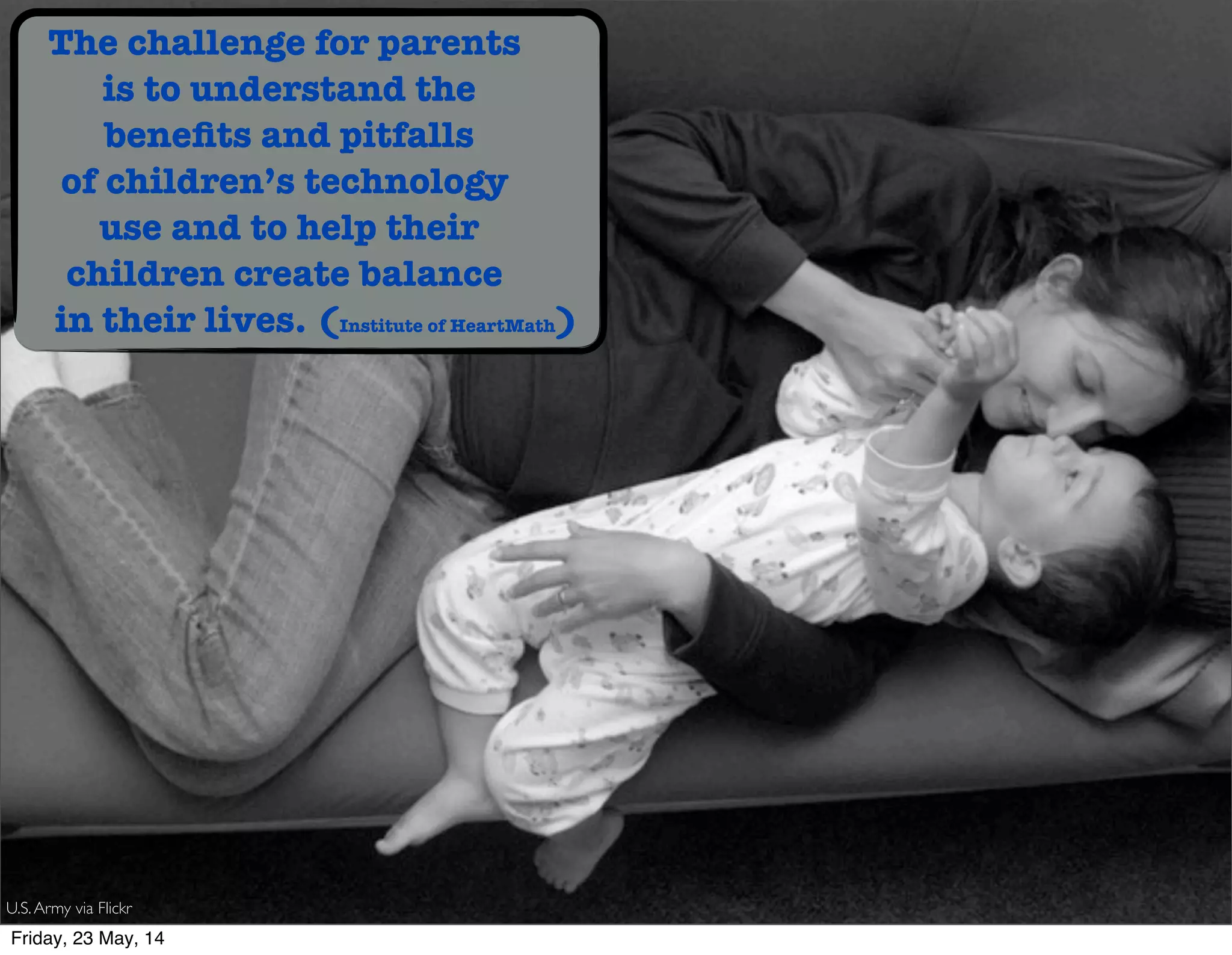 The challenge for parents
is to understand the
beneﬁts and pitfalls
of children’s technology
use and to help their
children create balance
in their lives. (Institute of HeartMath)
U.S.Army via Flickr
Friday, 23 May, 14
 