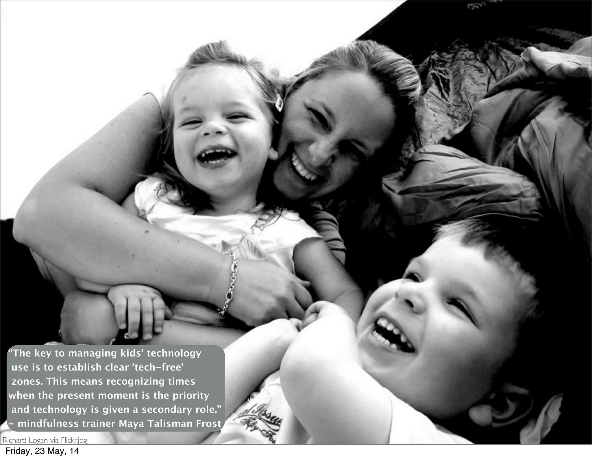 Richard Logan via Flickr.jpg
“The key to managing kids’ technology
use is to establish clear ‘tech-free’
zones. This means recognizing times
when the present moment is the priority
and technology is given a secondary role.”
- mindfulness trainer Maya Talisman Frost
Friday, 23 May, 14
 