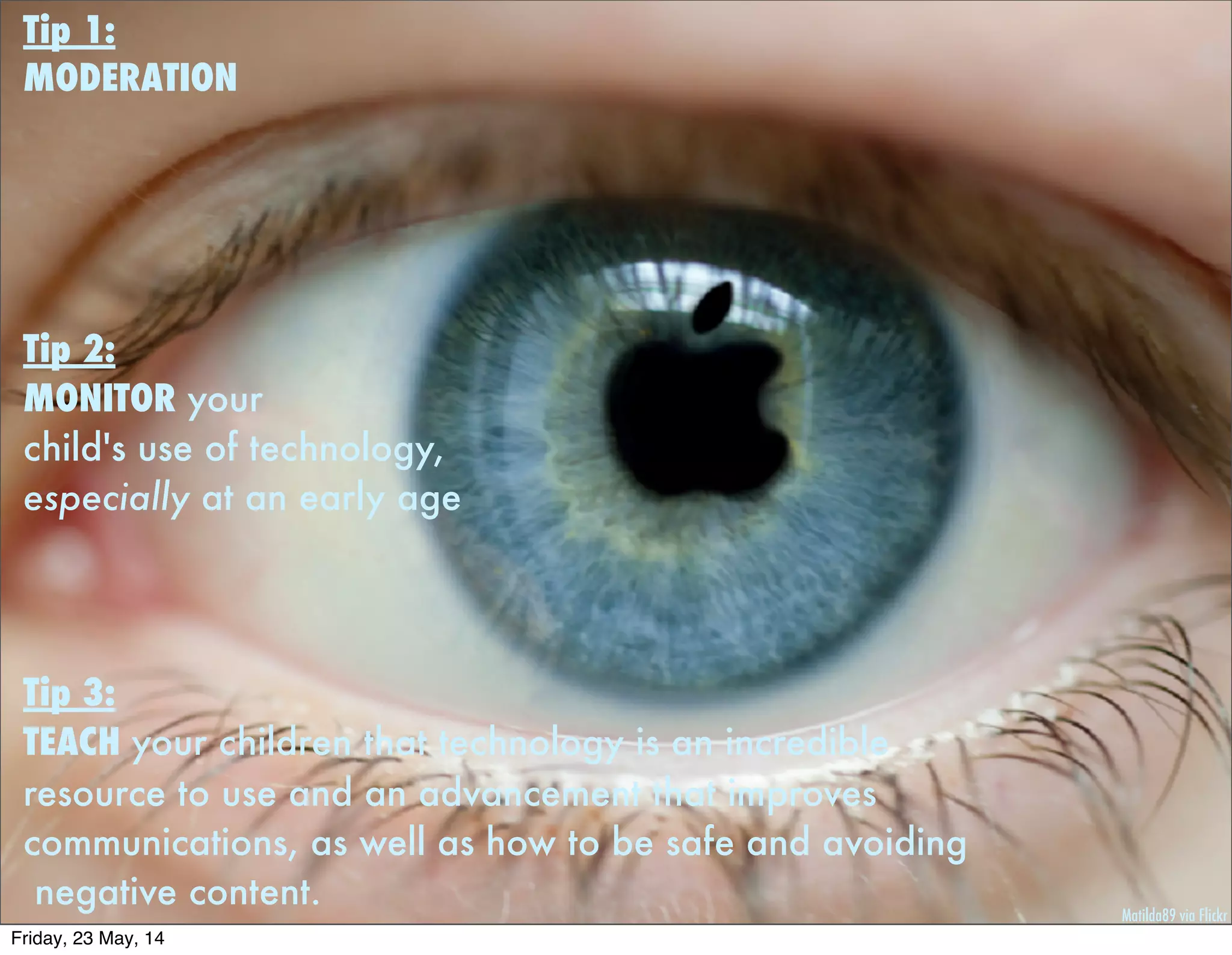 Matilda89 via Flickr
Tip 1:
MODERATION
Tip 2:
MONITOR your
child's use of technology,
especially at an early age
 
Tip 3:
TEACH your children that technology is an incredible
resource to use and an advancement that improves
communications, as well as how to be safe and avoiding
negative content.
Friday, 23 May, 14
 