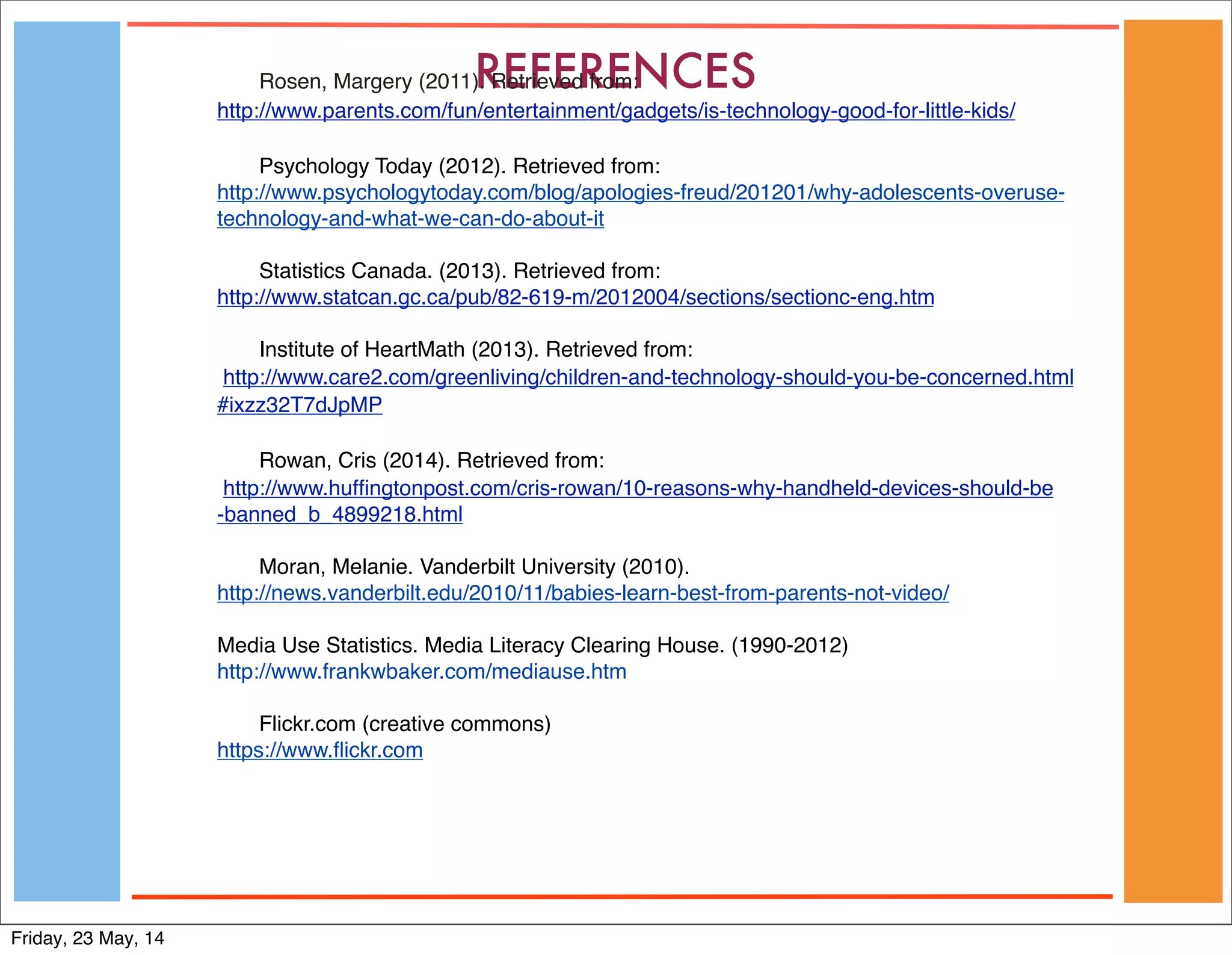 REFERENCESRosen, Margery (2011). Retrieved from:
http://www.parents.com/fun/entertainment/gadgets/is-technology-good-for-little-kids/
Psychology Today (2012). Retrieved from:
http://www.psychologytoday.com/blog/apologies-freud/201201/why-adolescents-overuse-
technology-and-what-we-can-do-about-it
Statistics Canada. (2013). Retrieved from:
http://www.statcan.gc.ca/pub/82-619-m/2012004/sections/sectionc-eng.htm
Institute of HeartMath (2013). Retrieved from:
 http://www.care2.com/greenliving/children-and-technology-should-you-be-concerned.html
#ixzz32T7dJpMP
Rowan, Cris (2014). Retrieved from:
 http://www.hufﬁngtonpost.com/cris-rowan/10-reasons-why-handheld-devices-should-be
-banned_b_4899218.html
Moran, Melanie. Vanderbilt University (2010).
http://news.vanderbilt.edu/2010/11/babies-learn-best-from-parents-not-video/
Media Use Statistics. Media Literacy Clearing House. (1990-2012)
http://www.frankwbaker.com/mediause.htm
Flickr.com (creative commons)
https://www.ﬂickr.com
Friday, 23 May, 14
 