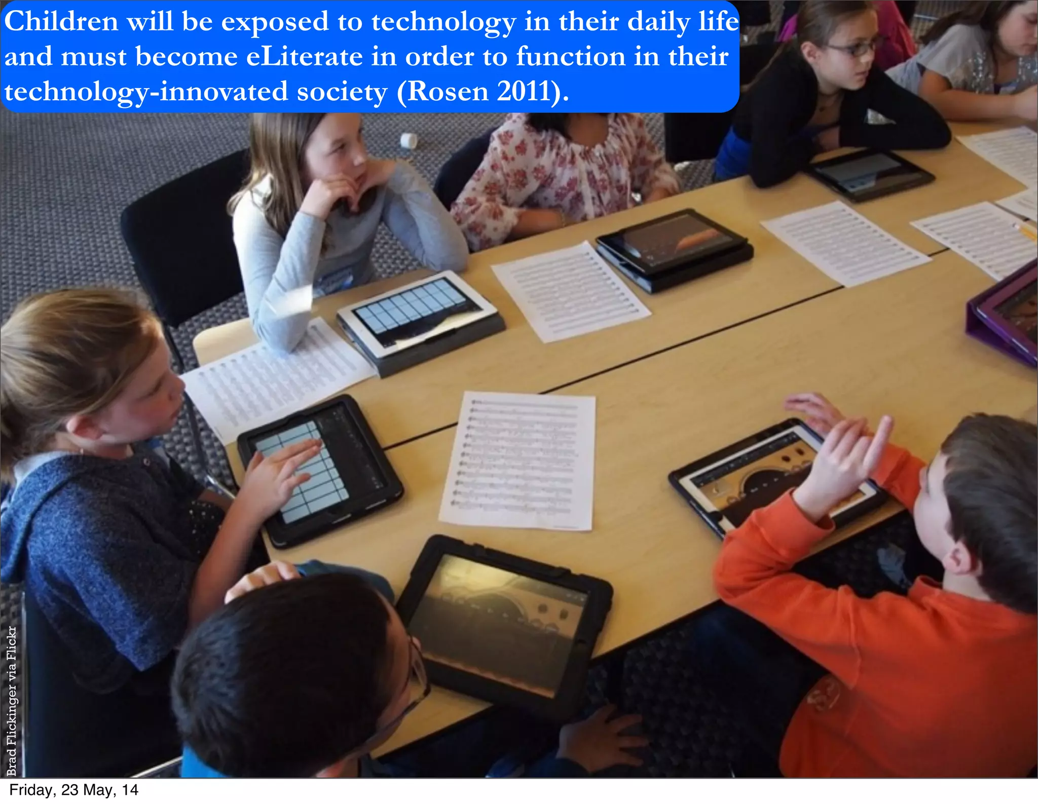 BradFlickingerviaFlickr
Children will be exposed to technology in their daily life
and must become eLiterate in order to function in their
technology-innovated society (Rosen 2011).
Friday, 23 May, 14
 