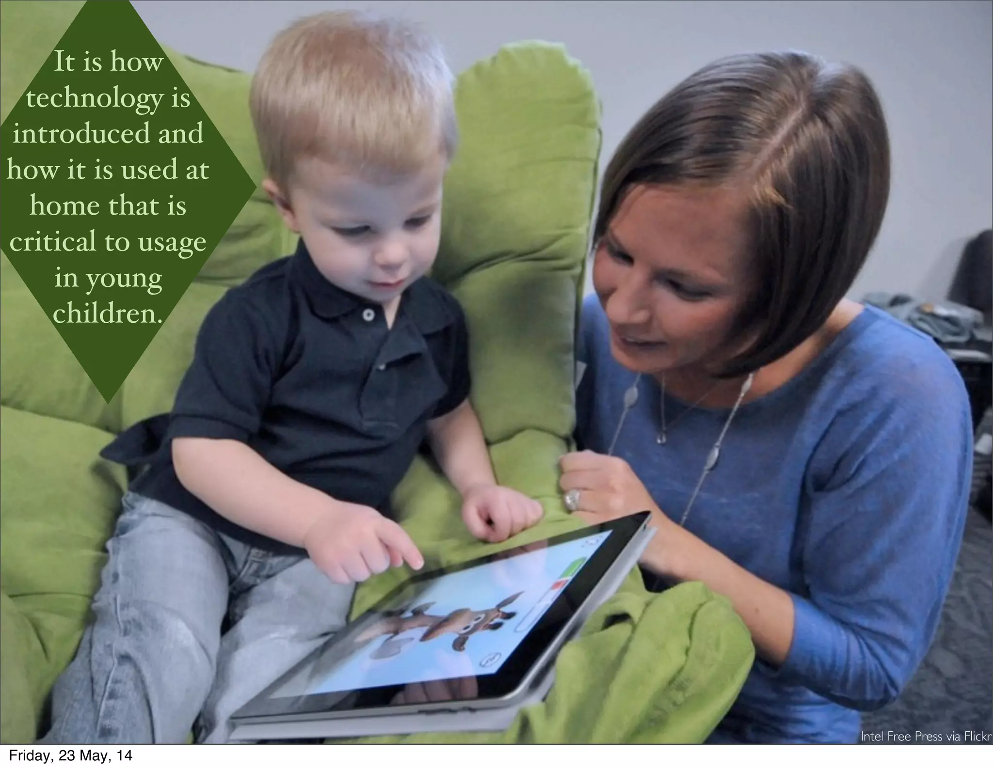 It is how technology is introduced and how it is used at home that is critical to usage in young children.
Intel Free Press via Flickr
It is how
technology is
introduced and
how it is used at
home that is
critical to usage
in young
children.
Friday, 23 May, 14
 