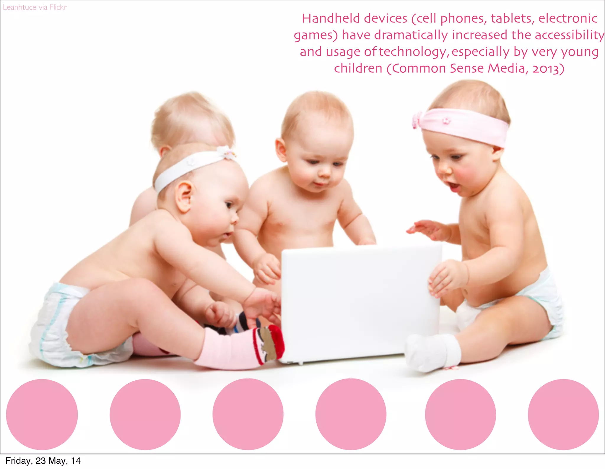 Handheld devices (cell phones, tablets, electronic
games) have dramatically increased the accessibility
and usage of technology, especially by very young
children (Common Sense Media, 2013)
Leanhtuce via Flickr
Friday, 23 May, 14
 