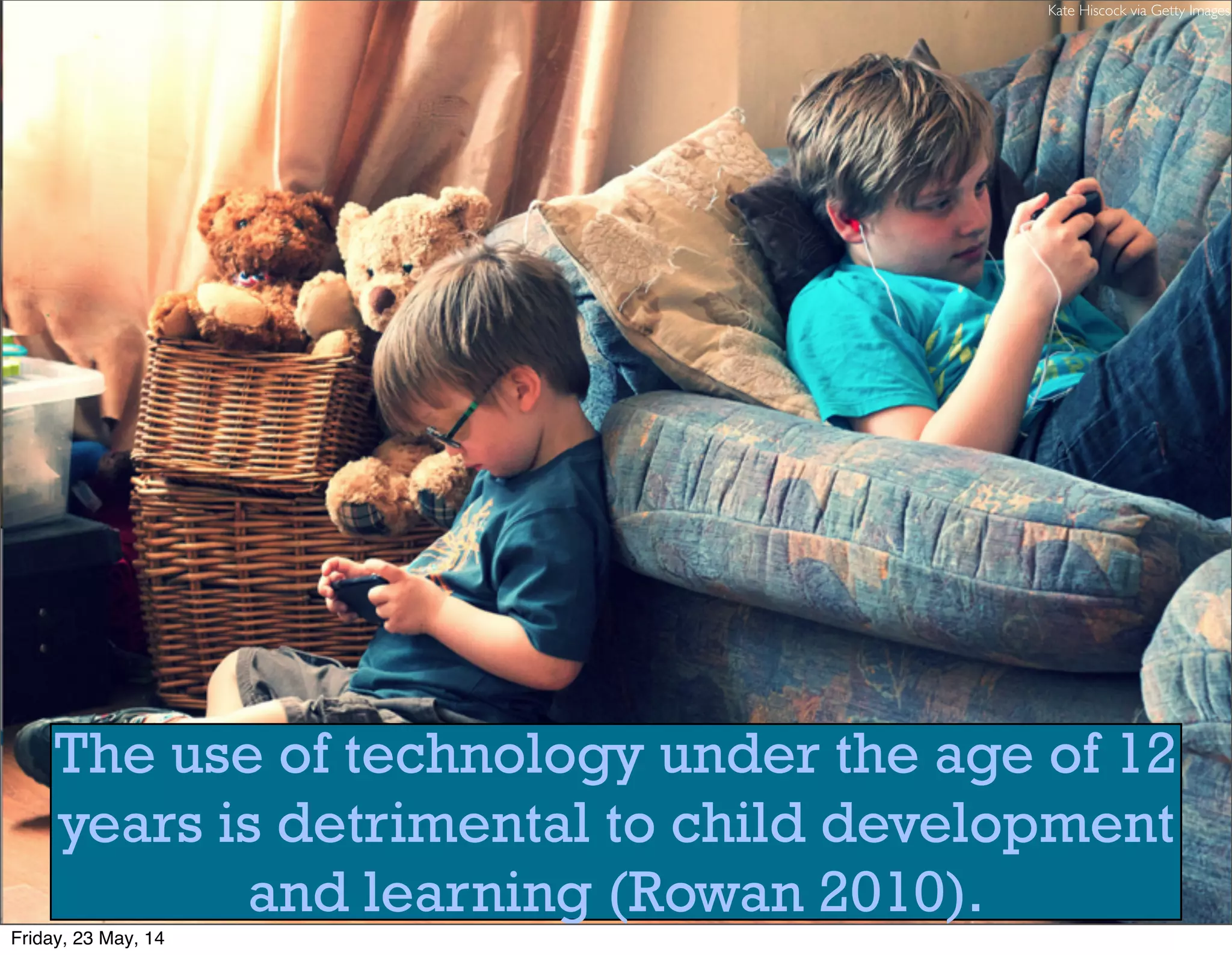 The use of technology under the age of 12
years is detrimental to child development
and learning (Rowan 2010).
Kate Hiscock via Getty Images
Friday, 23 May, 14
 