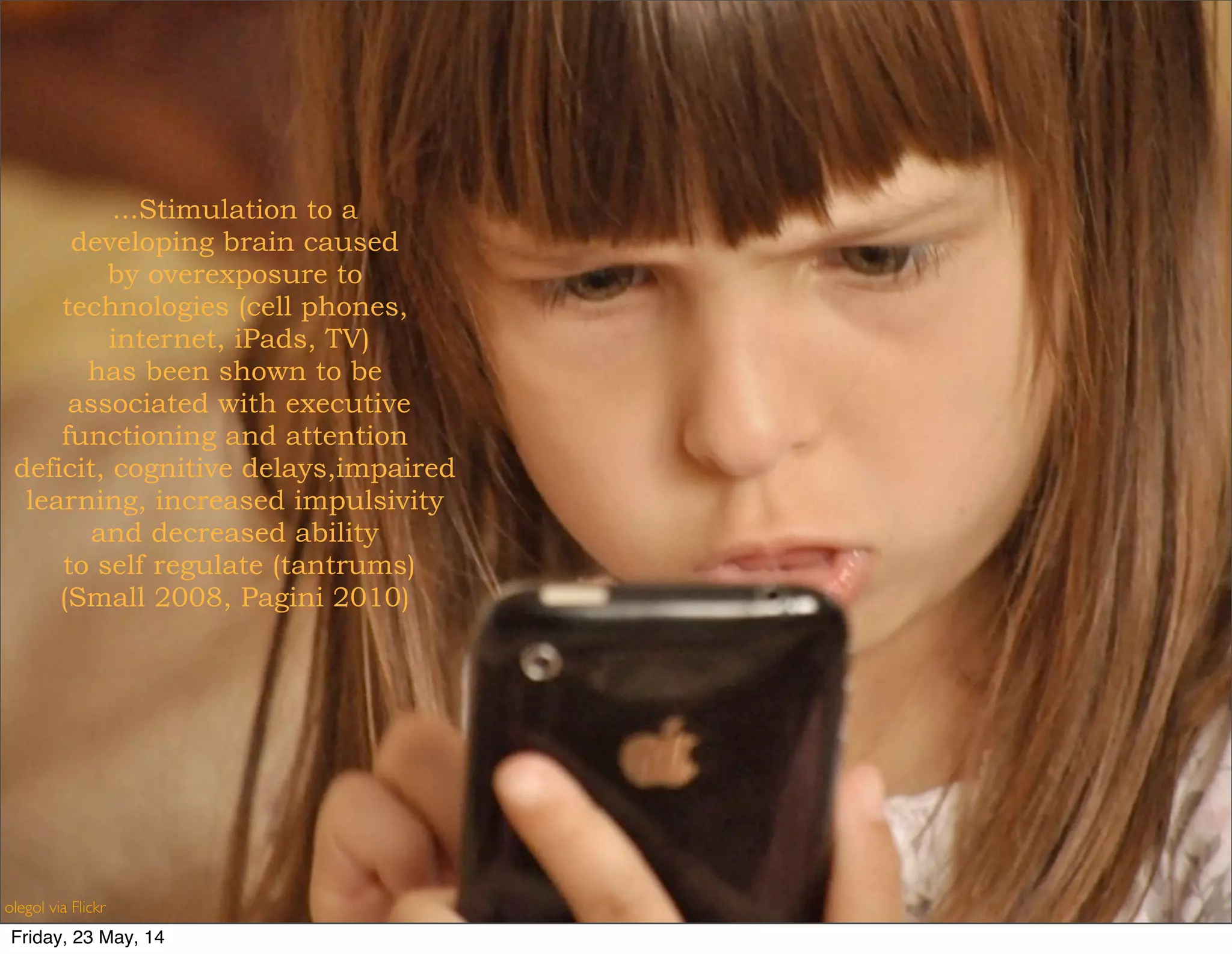 ...Stimulation to a
developing brain caused
by overexposure to
technologies (cell phones,
internet, iPads, TV)
has been shown to be
associated with executive
functioning and attention
deficit, cognitive delays,impaired
learning, increased impulsivity
and decreased ability
to self regulate (tantrums)
(Small 2008, Pagini 2010)
olegol via Flickr
Friday, 23 May, 14
 
